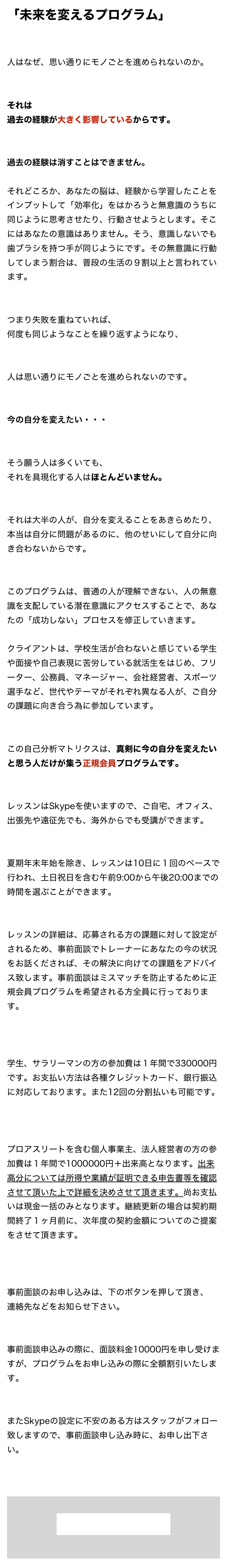 「未来を変えるプログラム」人はなぜ、思い通りにモノごとを進められないのか。
それは過去の経験が大きく影響しているからです。過去の経験は消すことはできません。

それどころか、あなたの脳は、経験から学習したことをインプットして「効率化」をはかろうと無意識のうちに同じように思考させたり、行動させようとします。そこにはあなたの意識はありません。そう、意識しないでも歯ブラシを持つ手が同じようにです。その無意識に行動してしまう割合は、普段の生活の９割以上と言われています。つまり失敗を重ねていれば、何度も同じようなことを繰り返すようになり、人は思い通りにモノごとを進められないのです。今の自分を変えたい・・・そう願う人は多くいても、それを具現化する人はほとんどいません。それは大半の人が、自分を変えることをあきらめたり、本当は自分に問題があるのに、他のせいにして自分に向き合わないからです。このプログラムは、普通の人が理解できない、人の無意識を支配している潜在意識にアクセスすることで、あなたの「成功しない」プロセスを修正していきます。

クライアントは、学校生活が合わないと感じている学生や面接や自己表現に苦労している就活生をはじめ、フリーター、公務員、マネージャー、会社経営者、スポーツ選手など、世代やテーマがそれぞれ異なる人が、ご自分の課題に向き合う為に参加しています。この自己分析マトリクスは、真剣に今の自分を変えたいと思う人だけが集う正規会員プログラムです。レッスンはSkypeを使いますので、ご自宅、オフィス、出張先や遠征先でも、海外からでも受講ができます。夏期年末年始を除き、レッスンは10日に１回のペースで行われ、土日祝日を含む午前9:00から午後20:00までの時間を選ぶことができます。レッスンの詳細は、応募される方の課題に対して設定がされるため、事前面談でトレーナーにあなたの今の状況をお話くだされば、その解決に向けての課題をアドバイス致します。事前面談はミスマッチを防止するために正規会員プログラムを希望される方全員に行っております。学生、サラリーマンの方の参加費は１年間で330000円です。お支払い方法は各種クレジットカード、銀行振込に対応しております。また12回の分割払いも可能です。プロアスリートを含む個人事業主、法人経営者の方の参加費は１年間で1000000円＋出来高となります。出来高分については所得や業績が証明できる申告書等を確認させて頂いた上で詳細を決めさせて頂きます。尚お支払いは現金一括のみとなります。継続更新の場合は契約期間終了１ヶ月前に、次年度の契約金額についてのご提案をさせて頂きます。事前面談のお申し込みは、下のボタンを押して頂き、連絡先などをお知らせ下さい。


事前面談申込みの際に、面談料金10000円を申し受けますが、プログラムをお申し込みの際に全額割引いたします。またSkypeの設定に不安のある方はスタッフがフォロー致しますので、事前面談申し込み時に、お申し出下さい。



面談の予約をします

