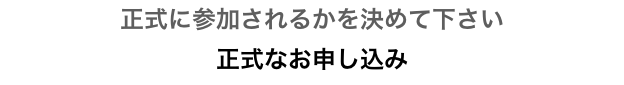 正式に参加されるかを決めて下さい
正式なお申し込み