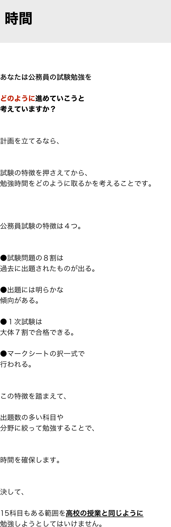 
 時間


あなたは公務員の試験勉強を

どのように進めていこうと
考えていますか？


計画を立てるなら、


試験の特徴を押さえてから、
勉強時間をどのように取るかを考えることです。



公務員試験の特徴は４つ。


●試験問題の８割は
過去に出題されたものが出る。

●出題には明らかな
傾向がある。

●１次試験は
大体７割で合格できる。

●マークシートの択一式で
行われる。


この特徴を踏まえて、

出題数の多い科目や
分野に絞って勉強することで、


時間を確保します。


決して、

15科目もある範囲を高校の授業と同じように
勉強しようとしてはいけません。


